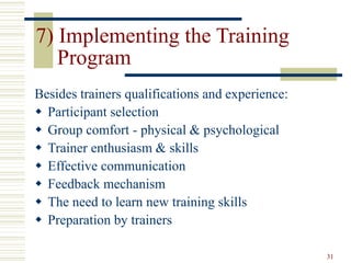 31
7) Implementing the Training
Program
Besides trainers qualifications and experience:
 Participant selection
 Group comfort - physical & psychological
 Trainer enthusiasm & skills
 Effective communication
 Feedback mechanism
 The need to learn new training skills
 Preparation by trainers
 