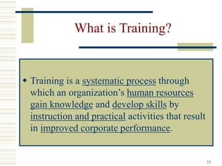 11
What is Training?
 Training is a systematic process through
which an organization’s human resources
gain knowledge and develop skills by
instruction and practical activities that result
in improved corporate performance.
 