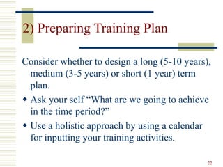22
2) Preparing Training Plan
Consider whether to design a long (5-10 years),
medium (3-5 years) or short (1 year) term
plan.
 Ask your self “What are we going to achieve
in the time period?”
 Use a holistic approach by using a calendar
for inputting your training activities.
 