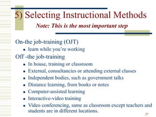 27
5) Selecting Instructional Methods
Note: This is the most important step
On-the job-training (OJT)
 learn while you’re working
Off -the job-training
 In house, training or classroom
 External, consultancies or attending external classes
 Independent bodies, such as government talks
 Distance learning, from books or notes
 Computer-assisted learning
 Interactive-video training
 Video conferencing, same as classroom except teachers and
students are in different locations.
 