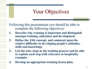 3
Your Objectives
Following this presentation you should be able to
complete the following objectives:
1. Describe why training is important and distinguish
amongst training, education and development
2. Define the ASK concept, and comment upon the
relative difficulty in developing people’s attitudes,
skills and knowledge
3. List the nine steps in the training process and be able
to explain each step with reference to hospitality
examples
4. Develop an appropriate training lesson plan.
 