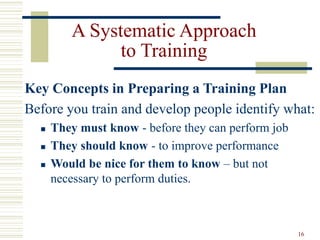 16
A Systematic Approach
to Training
Key Concepts in Preparing a Training Plan
Before you train and develop people identify what:
 They must know - before they can perform job
 They should know - to improve performance
 Would be nice for them to know – but not
necessary to perform duties.
 