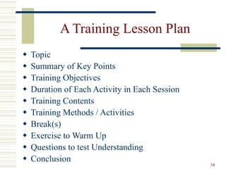 34
A Training Lesson Plan
 Topic
 Summary of Key Points
 Training Objectives
 Duration of Each Activity in Each Session
 Training Contents
 Training Methods / Activities
 Break(s)
 Exercise to Warm Up
 Questions to test Understanding
 Conclusion
 