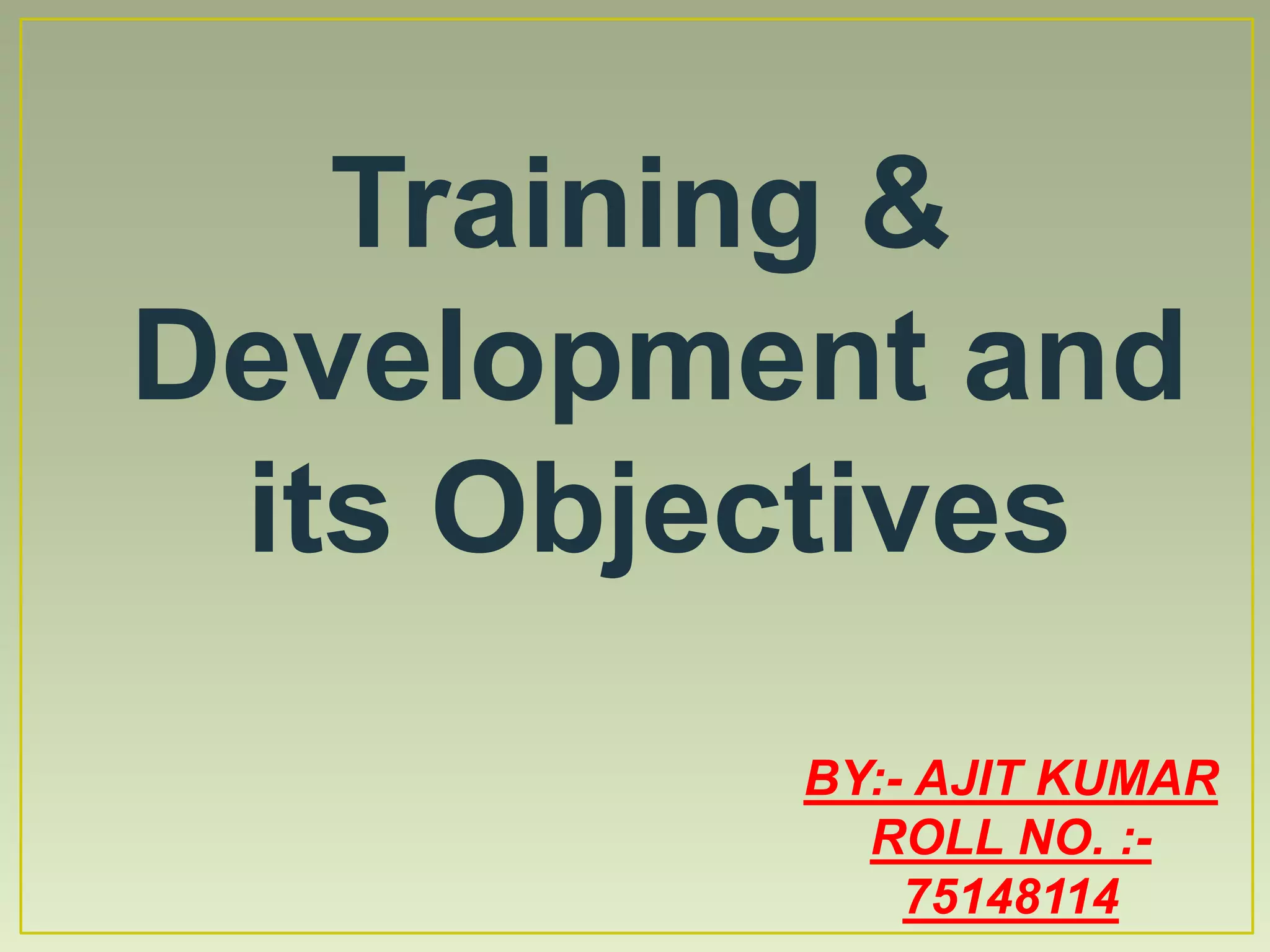 Training &
Development and
its Objectives
BY:- AJIT KUMAR
ROLL NO. :-
75148114