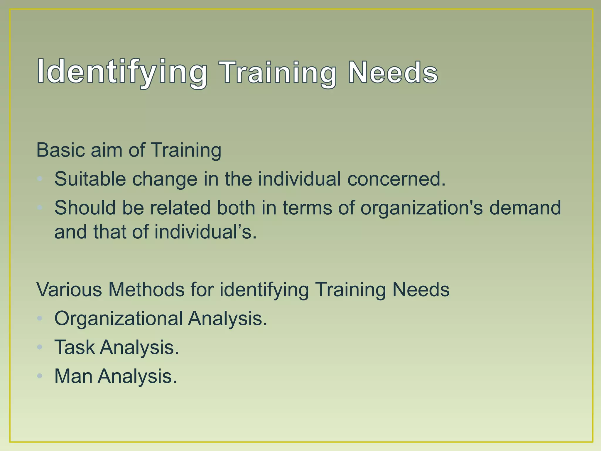 Basic aim of Training
• Suitable change in the individual concerned.
• Should be related both in terms of organization's demand
and that of individual’s.
Various Methods for identifying Training Needs
• Organizational Analysis.
• Task Analysis.
• Man Analysis.