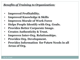 Benefits of Training to Organization: Improved Profitability. Improved Knowledge & Skills Improves Morale of Work Force Helps People Identify with Org. Goals. Provides Better Corporate Image. Creates Authenticity & Trust. Improves Inter-Org. Relationships. Provides Org. Development. Provides Information  for  Future  Needs in all Areas of Org. By: Er. S. Sood 