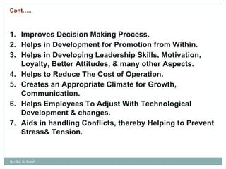 Improves Decision Making Process. Helps in Development for Promotion from Within. Helps in Developing Leadership Skills, Motivation, Loyalty, Better Attitudes, & many other Aspects. Helps to Reduce The Cost of Operation. Creates an Appropriate Climate for Growth, Communication. Helps Employees To Adjust With Technological Development & changes. Aids in handling Conflicts, thereby Helping to Prevent Stress& Tension. Cont….. By: Er. S. Sood 