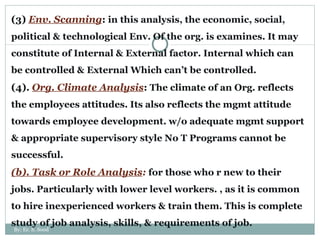 (3)  Env. Scanning :  in this analysis, the economic, social, political & technological Env. Of the org. is examines. It may constitute of Internal & External factor. Internal which can be controlled & External Which can’t be controlled.  (4).  Org. Climate Analysis :  The climate of an Org. reflects the employees attitudes. Its also reflects the mgmt attitude towards employee development. w/o adequate mgmt support & appropriate supervisory style No T Programs cannot be successful. (b). Task or Role Analysis :  for those who r new to their jobs. Particularly with lower level workers. , as it is common to hire inexperienced workers & train them. This is complete study of job analysis, skills, & requirements of job. By: Er. S. Sood 