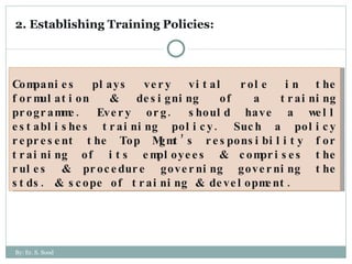 2. Establishing Training Policies:  Companies plays very vital role in the formulation & designing of a training programme. Every org. should have a well establishes training policy. Such a policy represent the Top Mgmt’s responsibility for training of its employees & comprises the rules & procedure governing governing the stds. & scope of training & development.  By: Er. S. Sood 