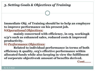 3. Setting Goals & Objectives of Training Immediate Obj. of Training should be to help an employee to improve performance on his present job. Operational Objectives: mainly concerned with efficiency, in org. working& o/p’s such as enhanced sales, reduced costs & improved productivity.  b)  Performance Objectives: Related to individual performance in terms of both efficiency & quality, org’s effective performance within allocated funds while also keeping in view the fulfillment of corporate objectives& amount of benefits derived. Cont……. By: Er. S. Sood 
