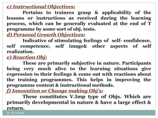 c) Instructional Objectives: Pertains to trainees grasp & applicability of the lessons or instructions as received during the learning process, which can be generally evaluated at the end of T programme by some sort of obj. tests. d) Personal Growth Objectives: Indicative of stimulating feelings of  self- confidence, self competence, self image& other aspects of self realization. e) Reaction Obj: These are primarily subjective in nature. Participants being very much alive to the learning situations give expression to their feelings & come out with reactions about the training programmes. This helps in improving the programme content & instructional methods. f) Innovation or Change making Obj’s: These constitutes V.Imp type of Objs. Which are primarily developmental in nature & have a large effect & return. By: Er. S. Sood 