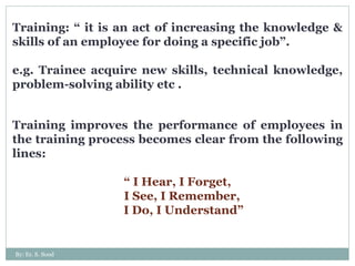 Training: “ it is an act of increasing the knowledge & skills of an employee for doing a specific job”. e.g. Trainee acquire new skills, technical knowledge, problem-solving ability etc . Training improves the performance of employees in the training process becomes clear from the following lines: “  I Hear, I Forget, I See, I Remember,  I Do, I Understand” By: Er. S. Sood 