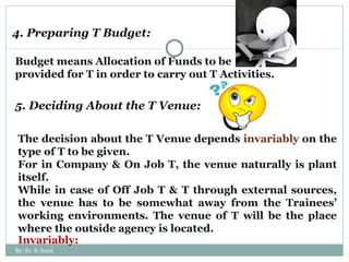 4. Preparing T Budget: Budget means Allocation of Funds to be provided for T in order to carry out T Activities.  5. Deciding About the T Venue: The decision about the T Venue depends  invariably  on the type of T to be given.  For in Company & On Job T, the venue naturally is plant itself.  While in case of Off Job T & T through external sources, the venue has to be somewhat away from the Trainees’ working environments. The venue of T will be the place where the outside agency is located. Invariably:  By: Er. S. Sood 