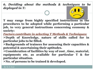 6. Deciding about the methods & techniques to be deployed in T: T may range from highly specified instructions in the procedures to be adopted while performing a particular job, to very general instructions concerning economy & society: Factors contribute in selecting T Methods & Techniques: Depth of Knowledge, nature of skills called for in particular jobs to be filled. Backgrounds of trainees for assessing their capacities & potential & ascertaining their aptitudes. Consideration of facilities by way of cost , time, material, equipments etc. as available for particular T & for particular situation. No. of persons to be trained & developed.  By: Er. S. Sood 