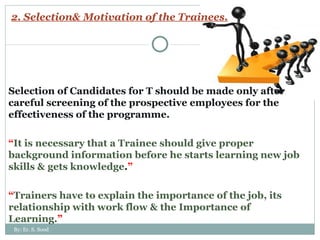 2. Selection& Motivation of the Trainees. Selection of Candidates for T should be made only after careful screening of the prospective employees for the effectiveness of the programme. “ It is necessary that a Trainee should give proper background information before he starts learning new job skills & gets knowledge . ” “ Trainers have to explain the importance of the job, its relationship with work flow & the Importance of Learning. ” By: Er. S. Sood 