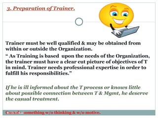 3. Preparation of Trainer. Trainer must be well qualified & may be obtained from within or outside the Organization.  “  As Training is based  upon the needs of the Organization, the trainer must have a clear cut picture of objectives of T in mind. Trainer needs professional expertise in order to fulfill his responsibilities.” If he is ill informed about the T process or knows little about possible connection between T & Mgmt, he deserve the casual treatment. Casual> something w/o thinking & w/o motive.  By: Er. S. Sood 