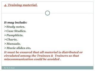 4. Training material. It may include: Study notes. Case Studies. Pamphlets. Charts. Manuals. Movie slides etc . It must be ensured that all material is distributed or circulated among the Trainees &  Trainers so that miscommunication could be avoided .  By: Er. S. Sood 