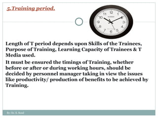 5.Training period. Length of T period depends upon Skills of the Trainees, Purpose of Training, Learning Capacity of Trainees & T Media used. It must be ensured the timings of Training, whether before or after or during working hours, should be decided by personnel manager taking in view the issues like productivity/ production of benefits to be achieved by Training. By: Er. S. Sood 
