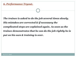6. Performance Tryout. The trainee is asked to do the job several times slowly. His mistakes are corrected & if necessary the complicated steps are explained again. As soon as the trainee demonstrates that he can do the job rightly he is put on his own & training is over. By: Er. S. Sood 