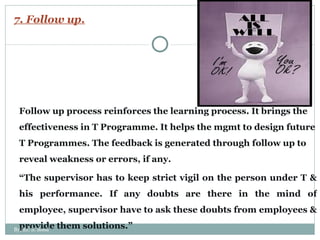 7. Follow up. Follow up process reinforces the learning process. It brings the effectiveness in T Programme. It helps the mgmt to design future T Programmes. The feedback is generated through follow up to reveal weakness or errors, if any.  “ The supervisor has to keep strict vigil on the person under T & his performance. If any doubts are there in the mind of employee, supervisor have to ask these doubts from employees & provide them solutions.” By: Er. S. Sood 