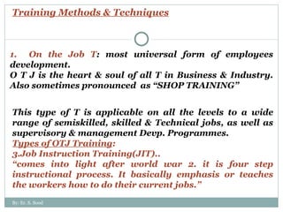 Training Methods & Techniques 1.  On the Job T : most universal form of employees development. O T J is the heart & soul of all T in Business & Industry. Also sometimes pronounced  as “SHOP TRAINING” This type of T is applicable on all the levels to a wide range of semiskilled, skilled & Technical jobs, as well as supervisory & management Devp. Programmes. Types of OTJ Training : Job Instruction Training(JIT).. “ comes into light after world war 2. it is four step instructional process. It basically emphasis or teaches the workers how to do their current jobs.” By: Er. S. Sood 