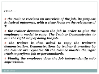 Cont…… #  the trainee receives an overview of the job, its purpose & desired outcomes, with a clear focus on the relevance of T.  #  the trainer demonstrates the job in order to give the employee a model to copy. The Trainer Demonstrates to him the right way of doing the job. #  the trainee is then asked to copy the trainer’s demonstration. Demonstrations by trainer & practice by the trainer are repeated till the trainee master the right track to perform job as per standards. #  Finally the employee does the job independently w/0 supervision.  By: Er. S. Sood 