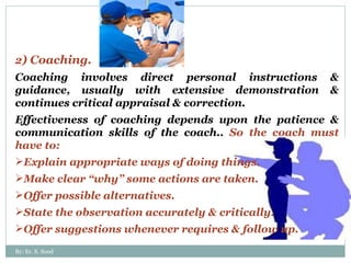 2 ) Coaching.  Coaching involves direct personal instructions & guidance, usually with extensive demonstration & continues critical appraisal & correction. Effectiveness of coaching depends upon the patience & communication skills of the coach..  So the coach must have to: Explain appropriate ways of doing things. Make clear “why” some actions are taken. Offer possible alternatives. State the observation accurately & critically. Offer suggestions whenever requires & follow up. By: Er. S. Sood 