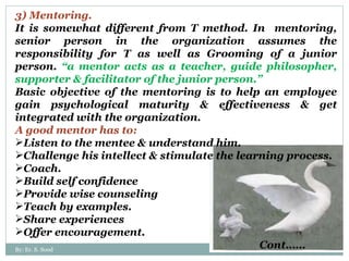 3) Mentoring. It is somewhat different from T method. In  mentoring, senior person in the organization assumes the responsibility for T as well as Grooming of a junior person.  “a mentor acts as a teacher, guide philosopher, supporter & facilitator of the junior person.” Basic objective of the mentoring is to help an employee gain psychological maturity & effectiveness & get integrated with the organization.  A good mentor has to: Listen to the mentee & understand him. Challenge his intellect & stimulate the learning process. Coach. Build self confidence Provide wise counseling Teach by examples. Share experiences Offer encouragement. Cont…… By: Er. S. Sood 