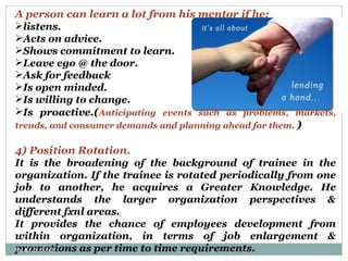 A person can learn a lot from his mentor if he: listens. Acts on advice. Shows commitment to learn. Leave ego @ the door. Ask for feedback Is open minded. Is willing to change. Is proactive .( Anticipating events such as problems, markets, trends, and consumer demands and planning ahead for them.  ) 4) Position Rotation. It is the broadening of the background of trainee in the organization. If the trainee is rotated periodically from one job to another, he acquires a Greater Knowledge. He understands the larger organization perspectives & different fxnl areas. It provides the chance of employees development from within organization, in terms of job enlargement & promotions as per time to time requirements. By: Er. S. Sood 