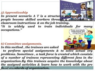5) Apprenticeship In present scenario A T is a structures process by which people become skilled workers through a combination of classroom instructions  & on the job training. “ It is widely used to train individuals for many occupations.” 6) Committee assignments.  In this method , the trainees are asked to perform special assignments & to solve actual org problems. Sometimes , a task force is created which consists of a number of trainees representing different fxns in the organization.By this trainees acquire the knowledge about the assigned activities & learn how to work with the pre fixed standards of organization. By: Er. S. Sood 