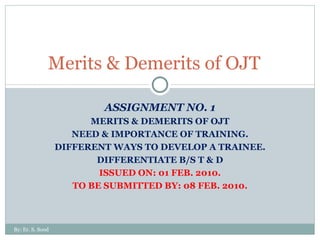 ASSIGNMENT NO. 1 MERITS & DEMERITS OF OJT NEED & IMPORTANCE OF TRAINING. DIFFERENT WAYS TO DEVELOP A TRAINEE. DIFFERENTIATE B/S T & D ISSUED ON: 01 FEB. 2010. TO BE SUBMITTED BY: 08 FEB. 2010. Merits & Demerits of OJT  By: Er. S. Sood 