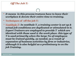 Off The Job T: It means  in this process trainees have to leave their workplace & devote their entire time to training. Techniques of  off the job T : Vestibule T :  In vestibule T, a training center is set up & actual job conditions are duplicated or stimulated in it. Expert Trainers are employed to provide T  which are identical with those used @ the work place. this type of T is used primarily when the large No of employees must be trained quickly, as needed, as a result of expansion of business activities by firm or industries, although it is also helpful as a preliminary to on the job Training. By: Er. S. Sood 