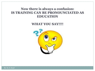 Now there is always a confusion: IS TRAINING CAN BE PRONOUNCIATED AS EDUCATION WHAT YOU SAY!!!! By: Er. S. Sood 