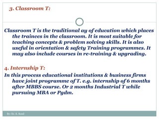 3. Classroom T: Classroom T is the traditional ay of education which places the trainees in the classroom. It is most suitable for teaching concepts & problem solving skills. It is also useful in orientation & safety Training programmes. It may also include courses in re-training & upgrading. 4.  Internship T: In this process educational institutions & business firms have joint programme of T. e.g. internship of 6 months after MBBS course. Or 2 months Industrial T while pursuing MBA or Pgdm.  By: Er. S. Sood 