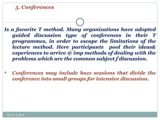5. Conferences Is a favorite T method. Many organizations have adopted guided discussion type of conferences in their T programmes, in order to escape the limitations of the lecture method. Here participants  pool their ideas& experiences to arrive @ imp methods of dealing with the problems which are the common subject f discussion. Conferences may include buzz sessions that divide the conference into small groups for intensive discussion. By: Er. S. Sood 