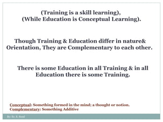 (Training is a skill learning),  (While Education is Conceptual Learning). Though Training & Education differ in nature& Orientation, They are Complementary to each other.  There is some Education in all Training & in all Education there is some Training. Conceptual : Something formed in the mind; a thought or notion. C omplementary : Something Additive  By: Er. S. Sood 