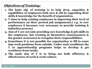 Objectives of Training: The basic obj. of training is to help devp. capacities & capabilities of employees both new & old by upgrading their skills & knowledge for the benefit of organization. T aims to help existing employees in improving their level of performance on their present job assignments.( e.g. to new employees it becomes very necessary to provide training & induction process) Aim of T are not only providing new knowledge & job skills to the employees, but creating in themselves consciousness & the greater awareness to recognize their responsibilities.  Sometimes it is not possible for organization to fill in some imp work positions from outside. Under such conditions the T or apprenticeship programs helps to develop & get workforce from inside. The main aim of T is to bring out both efficiency & effectiveness of work & work culture. By: Er. S. Sood 