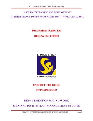 A STUDY ON TRAINING AND DEVELOPMENT

“A STUDY ON TRAINING AND DEVELOPMENT”
WITH REFERENCE TO NEW MANGALORE PORT TRUST, MANGALORE.

DHANARAJ NAIK. P.G
(Reg No: 092130508)

UNDER OF THE GUIDE
Mr.PRADEEP.M.D

DEPARTMENT OF SOCIAL WORK
SRINIVAS INSTITUTE OF MANAGEMENT STUDIES
SRINIVAS INSTITUTE OF MANAGEMENT STUDIES MANGALORE

Page 1

 