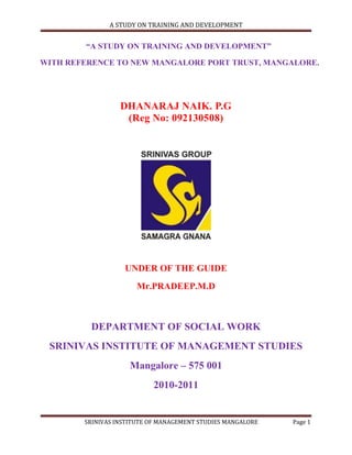 A STUDY ON TRAINING AND DEVELOPMENT


        “A STUDY ON TRAINING AND DEVELOPMENT”

WITH REFERENCE TO NEW MANGALORE PORT TRUST, MANGALORE.




                  DHANARAJ NAIK. P.G
                   (Reg No: 092130508)




                   UNDER OF THE GUIDE
                       Mr.PRADEEP.M.D



         DEPARTMENT OF SOCIAL WORK
 SRINIVAS INSTITUTE OF MANAGEMENT STUDIES
                     Mangalore – 575 001
                           2010-2011


        SRINIVAS INSTITUTE OF MANAGEMENT STUDIES MANGALORE   Page 1
 