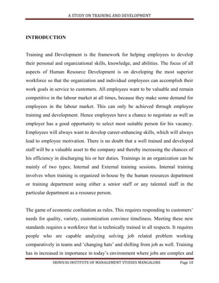 A STUDY ON TRAINING AND DEVELOPMENT




INTRODUCTION


Training and Development is the framework for helping employees to develop
their personal and organizational skills, knowledge, and abilities. The focus of all
aspects of Human Resource Development is on developing the most superior
workforce so that the organization and individual employees can accomplish their
work goals in service to customers. All employees want to be valuable and remain
competitive in the labour market at all times, because they make some demand for
employees in the labour market. This can only be achieved through employee
training and development. Hence employees have a chance to negotiate as well as
employer has a good opportunity to select most suitable person for his vacancy.
Employees will always want to develop career-enhancing skills, which will always
lead to employee motivation. There is no doubt that a well trained and developed
staff will be a valuable asset to the company and thereby increasing the chances of
his efficiency in discharging his or her duties. Trainings in an organization can be
mainly of two types; Internal and External training sessions. Internal training
involves when training is organized in-house by the human resources department
or training department using either a senior staff or any talented staff in the
particular department as a resource person.


The game of economic confutation as rules. This requires responding to customers‟
needs for quality, variety, customization convince timeliness. Meeting these new
standards requires a workforce that is technically trained in all respects. It requires
people who are capable analyzing solving job related problem working
comparatively in teams and „changing hats‟ and shifting from job as well. Training
has in increased in importance in today‟s environment where jobs are complex and
             SRINIVAS INSTITUTE OF MANAGEMENT STUDIES MANGALORE                 Page 10
 