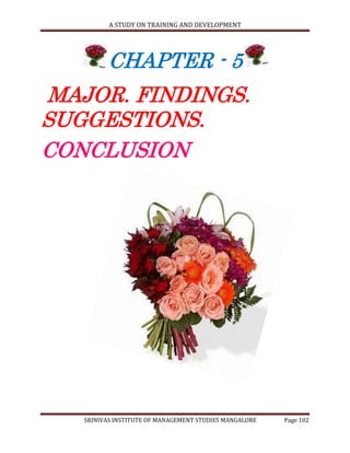A STUDY ON TRAINING AND DEVELOPMENT




         CHAPTER - 5
MAJOR. FINDINGS.
SUGGESTIONS.
CONCLUSION




   SRINIVAS INSTITUTE OF MANAGEMENT STUDIES MANGALORE   Page 102
 