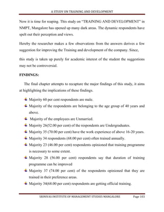 A STUDY ON TRAINING AND DEVELOPMENT


Now it is time for reaping. This study on “TRAINING AND DEVELOPMENT” in
NMPT, Mangalore has opened up many dark areas. The dynamic respondents have
spelt out their perception and views.

Hereby the researcher makes a few observations from the answers derives a few
suggestion for improving the Training and development of the company. Since,

this study is taken up purely for academic interest of the student the suggestions
may not be controversial.

FINDINGS:

   The final chapter attempts to recapture the major findings of this study, it aims
at highlighting the implications of these findings.

      Majority 60 per cent respondents are male.
      Majority of the respondents are belonging to the age group of 40 years and
      above.
       Majority of the employees are Unmarried.
      Majority 26(52.00 per cent) of the respondents are Undergraduates.
      Majority 35 (70.00 per cent) have the work experience of above 16-20 years.
      Majority 34 respondents (68.00 per cent) often trained annually.
      Majority 23 (46.00 per cent) respondents opinioned that training programme
      is necessary to some extent.
      Majority 28 (56.00 per cent) respondents say that duration of training
      programme can be improved
      Majority 37 (74.00 per cent) of the respondents opinioned that they are
      trained in their preference areas.
      Majority 34(68.00 per cent) respondents are getting official training.


               SRINIVAS INSTITUTE OF MANAGEMENT STUDIES MANGALORE              Page 103
 