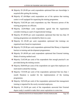 A STUDY ON TRAINING AND DEVELOPMENT


Majority 28 (56.00 per cent) respondents opinioned that new knowledge is
acquired after getting the training.
Majority 42 (84.00per cent) respondents are of the opinion that training
centre is well equipped for organizing the training programme.
Majority 31(62.00 per cent) respondents say that „Resource person of the
training progrmme are efficient.
Majority 22(44.00per cent) respondents agreed that the organization
considers training as a part of organizational strategy.
Majority 20 (40.00 per cent) respondents opinioned that that less than 10
training programmes are attended by them in a year.
Majority 26 (56.00 per cent) respondents opinioned that trainings are
organized more based on requirement.
Majority 19 (38.00 per cent) respondents opinioned that Money is Important
barriers to training and development progarammes.
Majority 20 (40.00 per cent) respondents opinioned that External training
Mode of training method used.
Majority 21(42.00 per cent) of the respondents that enough practical‟s are
provided during the training session.
Majority 20(40.00 per cent) of the respondents are agree that employees are
motivated to attend the training.
Majority 17(34.00 per cent) of the respondents opinioned that less than 1
month Duration is needed for the implementation of the training
programmes.
Majority 18(36.00 per cent) of the respondents opinioned that management
training is imparted for the newly recruited employees.
Majority 18 (36.00 per cent) of the respondents answered that External
degree study is needed to make their career aspirations to come true.
       SRINIVAS INSTITUTE OF MANAGEMENT STUDIES MANGALORE               Page 105
 
