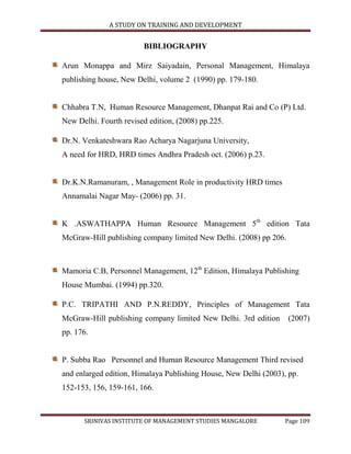 A STUDY ON TRAINING AND DEVELOPMENT


                        BIBLIOGRAPHY

Arun Monappa and Mirz Saiyadain, Personal Management, Himalaya
publishing house, New Delhi, volume 2 (1990) pp. 179-180.


Chhabra T.N, Human Resource Management, Dhanpat Rai and Co (P) Ltd.
New Delhi. Fourth revised edition, (2008) pp.225.

Dr.N. Venkateshwara Rao Acharya Nagarjuna University,
A need for HRD, HRD times Andhra Pradesh oct. (2006) p.23.


Dr.K.N.Ramanuram, , Management Role in productivity HRD times
Annamalai Nagar May- (2006) pp. 31.


K .ASWATHAPPA Human Resource Management 5th edition Tata
McGraw-Hill publishing company limited New Delhi. (2008) pp 206.



Mamoria C.B, Personnel Management, 12th Edition, Himalaya Publishing
House Mumbai. (1994) pp.320.

P.C. TRIPATHI AND P.N.REDDY, Principles of Management Tata
McGraw-Hill publishing company limited New Delhi. 3rd edition      (2007)
pp. 176.


P. Subba Rao Personnel and Human Resource Management Third revised
and enlarged edition, Himalaya Publishing House, New Delhi (2003), pp.
152-153, 156, 159-161, 166.



      SRINIVAS INSTITUTE OF MANAGEMENT STUDIES MANGALORE          Page 109
 