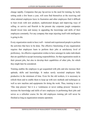 A STUDY ON TRAINING AND DEVELOPMENT


change rapidly. Companies that pay lip-service to the need for training, by lazily
setting aside a few hours a year, will soon find themselves at the receiving end
when talented employees leave in frustration and other employees find it difficult
to beat rivals with new products, sophisticated designs and improving ways of
selling .to survive and flourish in the present day corporate jungle companies
should invest time and money in upgrading the knowledge and skills of their
employees constantly. For any company that stops injecting itself with intelligence
is going to die.

Every organization needs to have well – trained and experienced people to perform
the activities that have to be done. The effective functioning of any organization
requires that employees learn to perform their jobs at satisfactory level of
proficiency. An effective organization wishes to have amongst its ranks individuals
that are qualified to accept increasing responsibilities. So that organization needs in
their present jobs, but also to develop their capabilities of other jobs, for which
they might later be considered.

Training enables the employee to get acquainted with jobs and also increase their
aptitude, skills and knowledge. It makes newly recruited employees fully
productive in the minimum of time. Even for the old workers, it is necessary to
refresh them and to enable them to keep up with new methods and techniques as
well as new machine and equipments for doing the work. Thus, training is not a
„One step process‟ but it is a „continuous or never ending process‟ because it
increase the knowledge and skills of new employees in performing their jobs and
serves as a refresher course for the old employees training job will never be
finished as long as organization remains operation.




              SRINIVAS INSTITUTE OF MANAGEMENT STUDIES MANGALORE                Page 11
 