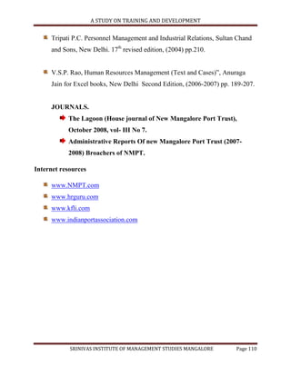 A STUDY ON TRAINING AND DEVELOPMENT


     Tripati P.C. Personnel Management and Industrial Relations, Sultan Chand
     and Sons, New Delhi. 17th revised edition, (2004) pp.210.


     V.S.P. Rao, Human Resources Management (Text and Cases)”, Anuraga
     Jain for Excel books, New Delhi Second Edition, (2006-2007) pp. 189-207.


     JOURNALS.
           The Lagoon (House journal of New Mangalore Port Trust),
           October 2008, vol- III No 7.
           Administrative Reports Of new Mangalore Port Trust (2007-
           2008) Broachers of NMPT.

Internet resources

     www.NMPT.com
     www.hrguru.com
     www.kfli.com
     www.indianportassociation.com




            SRINIVAS INSTITUTE OF MANAGEMENT STUDIES MANGALORE         Page 110
 