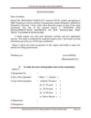 A STUDY ON TRAINING AND DEVELOPMENT


                               QUESTIONNAIRE

Dear sir/madam,
Myself Mr. DHANARAJ NAIK.P.G.4th semester M.S.W. student specializing in
HRD. Studying in srinivas institute of management studies Mangalore, affiliated to
Mangalore University. I have under taken Research project as part of the study
curriculum. The title of the research project is “TRAINING AND
DEVELOPMENT”WITH REFERENCE TO NEW MANGALORE PORT
TRUST. PANAMBUR MANGALORE.
     I kindly request you read each statement carefully and give appropriate
answers. This study is conducted for academic purpose only. I also assure you that
information given by you will be kept confidential.
 Hence I solicit your kind co-operative in this respect and kindly to spare few
minutes for filling questionnaire.


Thanking you,                                                  yours faithfully
                                                              (Dhanarajnaik.P.G,)


                To study the socio- demographic states of the respondents.
 PART-A
1) Respondent No                :
2) Sex of the respondent        : Male ( ) female ( )
3) Age of the respondent        : a) Below 20 years (     )
                                    b) 21- 25 years   (   )
                                    c) 26-30 years    (   )
                                    d) 31-40 years    (   )
                                    e) Above 40years (    )
4) Department                   :
5) Designation                  :

             SRINIVAS INSTITUTE OF MANAGEMENT STUDIES MANGALORE             Page 112
 