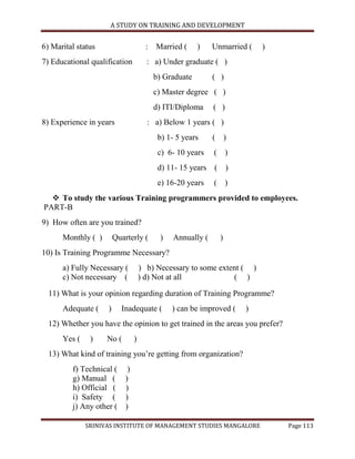 A STUDY ON TRAINING AND DEVELOPMENT


6) Marital status                    : Married (     )    Unmarried (   )
7) Educational qualification         : a) Under graduate ( )
                                       b) Graduate        ( )
                                       c) Master degree ( )
                                       d) ITI/Diploma     ( )
8) Experience in years               : a) Below 1 years ( )
                                        b) 1- 5 years     ( )
                                        c) 6- 10 years    ( )
                                        d) 11- 15 years ( )
                                        e) 16-20 years    ( )
   To study the various Training programmers provided to employees.
PART-B
9) How often are you trained?
      Monthly ( )       Quarterly (      )   Annually (     )
10) Is Training Programme Necessary?
      a) Fully Necessary (         ) b) Necessary to some extent ( )
      c) Not necessary (           ) d) Not at all            ( )

  11) What is your opinion regarding duration of Training Programme?
      Adequate (    )     Inadequate (       ) can be improved (   )
  12) Whether you have the opinion to get trained in the areas you prefer?
      Yes (    )    No (       )
  13) What kind of training you‟re getting from organization?
         f) Technical ( )
         g) Manual ( )
         h) Official ( )
         i) Safety ( )
         j) Any other ( )

              SRINIVAS INSTITUTE OF MANAGEMENT STUDIES MANGALORE             Page 113
 