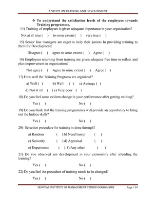 A STUDY ON TRAINING AND DEVELOPMENT


          To understand the satisfaction levels of the employees towards
            Training programme.
 14) Training of employees is given adequate importance in your organization?
 Not at all true (       )     to some extent (      )     very true (       )
 15) Senior line managers are eager to help their juniors In providing training to
them for Development?
      Disagree (         )     agree to some extent (       ) Agree (            )
16) Employees returning from training are given adequate free time to reflect and
plan improvement in organization?
     Not agree (         )     Agree to some extent (        )   Agree ( )
17) How well the Training Programs are organized?
     a) Well ( )               b) Well       ( )     c) Average ( )
    d) Not at all        ( ) e) Very poor ( )
18) Do you feel some evident change in your performance after getting training?
          Yes (      )                              No (     )
19) Do you think that the training programmes will provide an opportunity to bring
out the hidden skills?
          Yes (      )                              No (     )
20) Selection procedure for training is done through?
      a) Random                  (       ) b) Need based         (       )
      c) Seniority               (       ) d) Appraisal          (       )
      e) Department                  (    ) f) Any other             (       )
21) Do you observed any development in your personality after attending the
training?
          Yes (      )                              No (     )
22) Do you feel the procedure of training needs to be changed?
          Yes (      )                              No (     )

             SRINIVAS INSTITUTE OF MANAGEMENT STUDIES MANGALORE                      Page 114
 