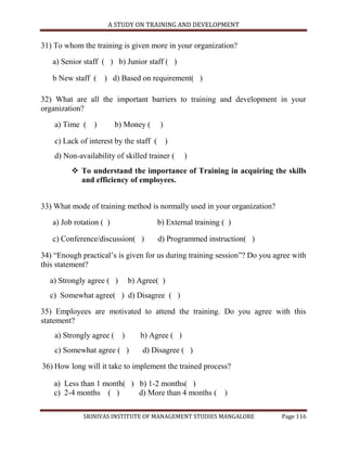 A STUDY ON TRAINING AND DEVELOPMENT


31) To whom the training is given more in your organization?

   a) Senior staff ( ) b) Junior staff ( )

   b New staff ( ) d) Based on requirement( )

32) What are all the important barriers to training and development in your
organization?

    a) Time ( )          b) Money (    )

    c) Lack of interest by the staff ( )
    d) Non-availability of skilled trainer (   )
          To understand the importance of Training in acquiring the skills
           and efficiency of employees.


33) What mode of training method is normally used in your organization?

   a) Job rotation ( )                b) External training ( )

   c) Conference/discussion( )        d) Programmed instruction( )

34) “Enough practical‟s is given for us during training session”? Do you agree with
this statement?

  a) Strongly agree ( )     b) Agree( )
  c) Somewhat agree( ) d) Disagree ( )

35) Employees are motivated to attend the training. Do you agree with this
statement?
    a) Strongly agree ( )       b) Agree ( )
    c) Somewhat agree ( )        d) Disagree ( )

36) How long will it take to implement the trained process?

    a) Less than 1 month( ) b) 1-2 months( )
    c) 2-4 months ( )       d) More than 4 months ( )

             SRINIVAS INSTITUTE OF MANAGEMENT STUDIES MANGALORE            Page 116
 